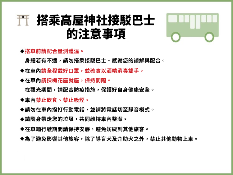◆万全な体調のもとご乗車頂き、体調が優れない場合は、ご乗車をお控下さい。乗車前に検温を実施致します。ご協力ください。◆ご利用のお客様は必ずマスク着用、手指のアルコール消毒をお願い致します。◆車内では間隔を開けてご乗車ください。観光中、お客様自身でも可能な限り身を守り、感染予防にご協力ください。◆バス車内は全席飲食禁止・禁煙となります。◆バス車内は携帯電話はマナーモードにして通話はお控え下さい。◆ゴミはご自身でお持ち帰り頂き、車内美化にご協力ください。◆バス車内は他のお客様にご迷惑にならないように、到着まで静かにお過ごしください。◆他のお客様への配慮の為、盲導犬・介助犬以外のペット連れでのご乗車はお断りいたしております。
